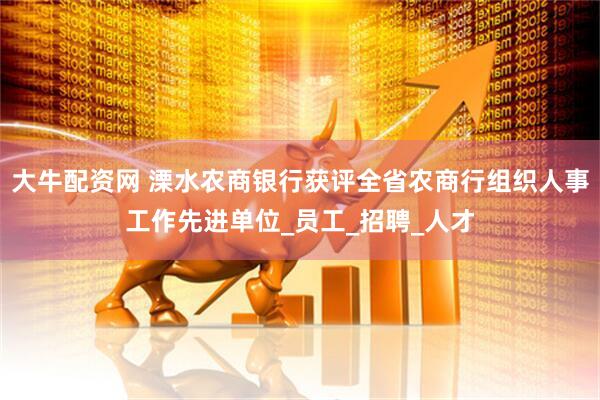大牛配资网 溧水农商银行获评全省农商行组织人事工作先进单位_员工_招聘_人才