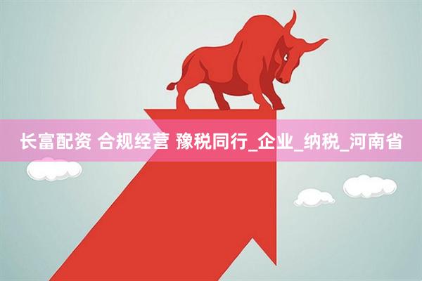 长富配资 合规经营 豫税同行_企业_纳税_河南省
