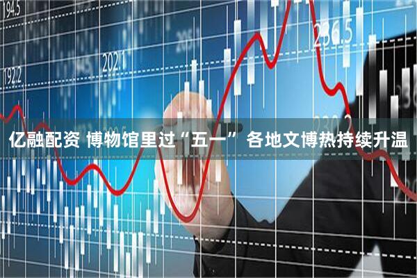 亿融配资 博物馆里过“五一” 各地文博热持续升温
