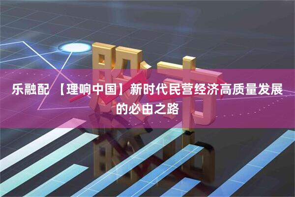 乐融配 【理响中国】新时代民营经济高质量发展的必由之路