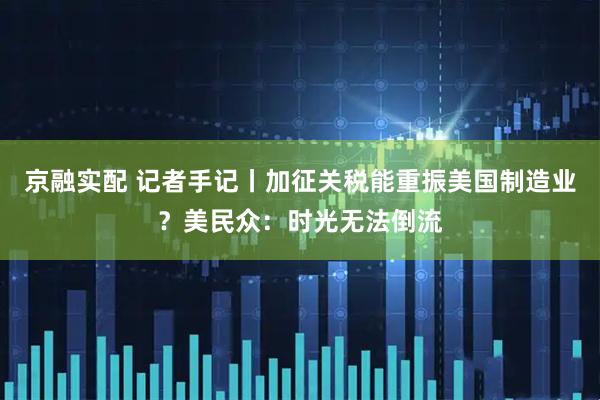 京融实配 记者手记丨加征关税能重振美国制造业？美民众：时光无法倒流