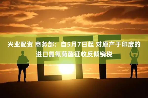 兴业配资 商务部：自5月7日起 对原产于印度的进口氯氰菊酯征收反倾销税
