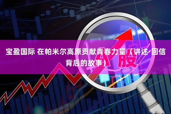 宝盈国际 在帕米尔高原贡献青春力量（讲述·回信背后的故事）