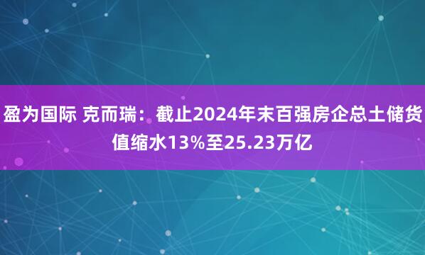 盈为国际 克而瑞：截止2024年末百强房企总土储货值缩水13%至25.23万亿