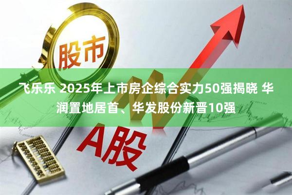 飞乐乐 2025年上市房企综合实力50强揭晓 华润置地居首、华发股份新晋10强
