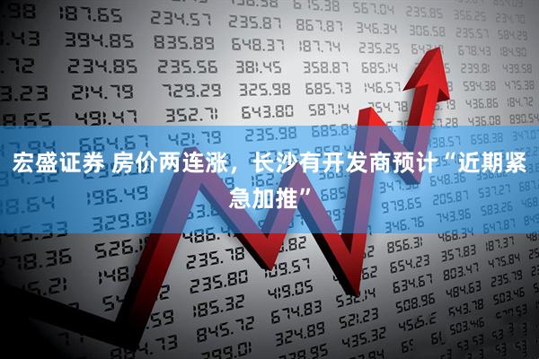 宏盛证券 房价两连涨，长沙有开发商预计“近期紧急加推”