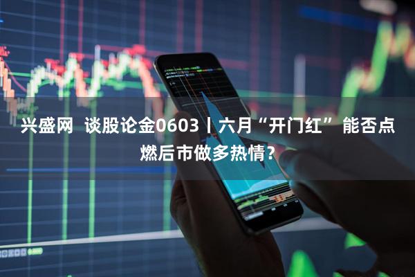 兴盛网  谈股论金0603丨六月“开门红” 能否点燃后市做多热情？