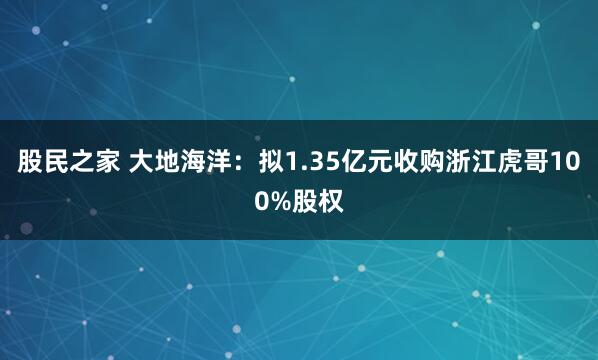 股民之家 大地海洋：拟1.35亿元收购浙江虎哥100%股权