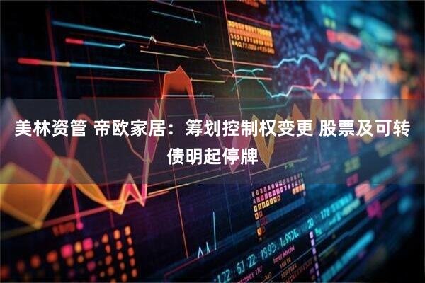 美林资管 帝欧家居：筹划控制权变更 股票及可转债明起停牌