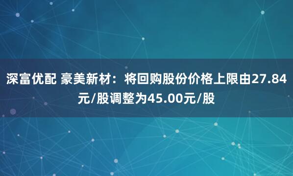 深富优配 豪美新材：将回购股份价格上限由27.84元/股调整为45.00元/股