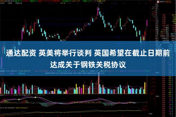 通达配资 英美将举行谈判 英国希望在截止日期前达成关于钢铁关税协议