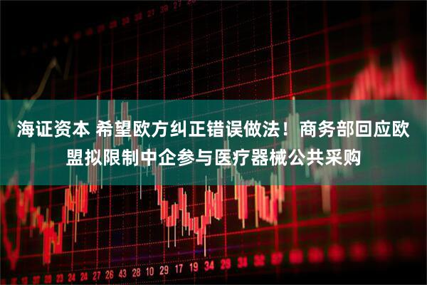 海证资本 希望欧方纠正错误做法！商务部回应欧盟拟限制中企参与医疗器械公共采购