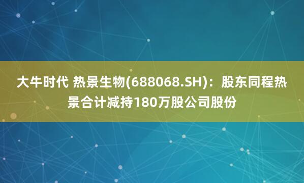 大牛时代 热景生物(688068.SH)：股东同程热景合计减持180万股公司股份