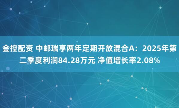 金控配资 中邮瑞享两年定期开放混合A：2025年第二季度利润84.28万元 净值增长率2.08%