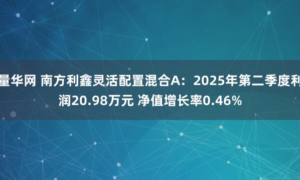 量华网 南方利鑫灵活配置混合A：2025年第二季度利润20.98万元 净值增长率0.46%