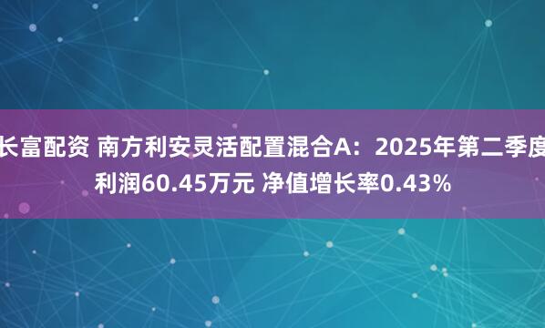 长富配资 南方利安灵活配置混合A：2025年第二季度利润60.45万元 净值增长率0.43%