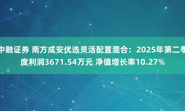 中融证券 南方成安优选灵活配置混合：2025年第二季度利润3671.54万元 净值增长率10.27%