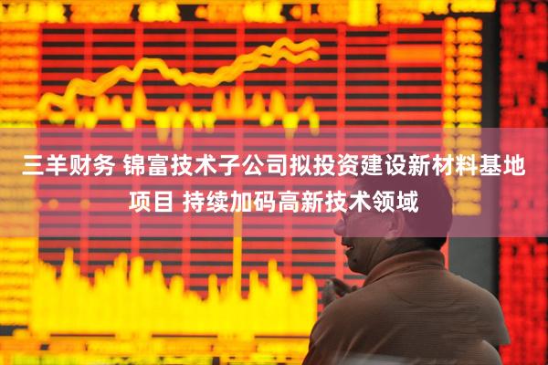 三羊财务 锦富技术子公司拟投资建设新材料基地项目 持续加码高新技术领域