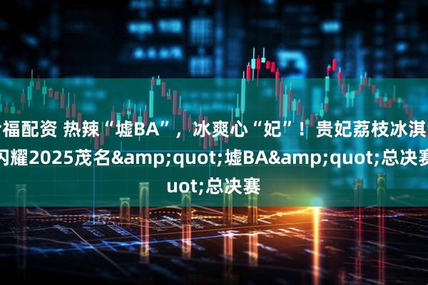 哈福配资 热辣“墟BA”，冰爽心“妃”！贵妃荔枝冰淇淋闪耀2025茂名&quot;墟BA&quot;总决赛