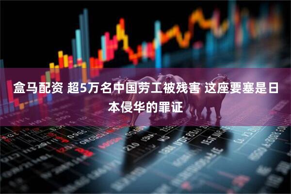 盒马配资 超5万名中国劳工被残害 这座要塞是日本侵华的罪证