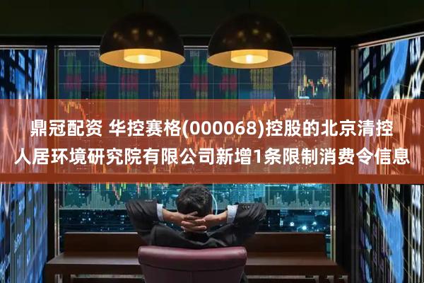 鼎冠配资 华控赛格(000068)控股的北京清控人居环境研究院有限公司新增1条限制消费令信息