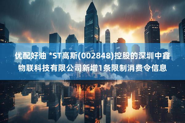 优配好油 *ST高斯(002848)控股的深圳中鑫物联科技有限公司新增1条限制消费令信息
