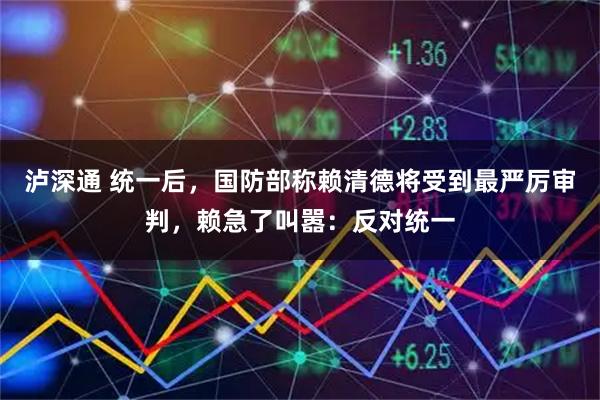 泸深通 统一后，国防部称赖清德将受到最严厉审判，赖急了叫嚣：反对统一