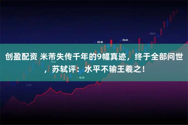 创盈配资 米芾失传千年的9幅真迹，终于全部问世，苏轼评：水平不输王羲之！