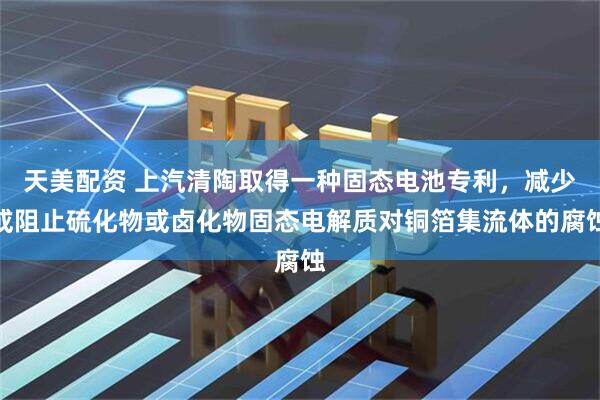 天美配资 上汽清陶取得一种固态电池专利，减少或阻止硫化物或卤化物固态电解质对铜箔集流体的腐蚀