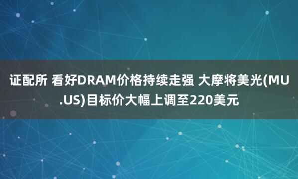 证配所 看好DRAM价格持续走强 大摩将美光(MU.US)目标价大幅上调至220美元