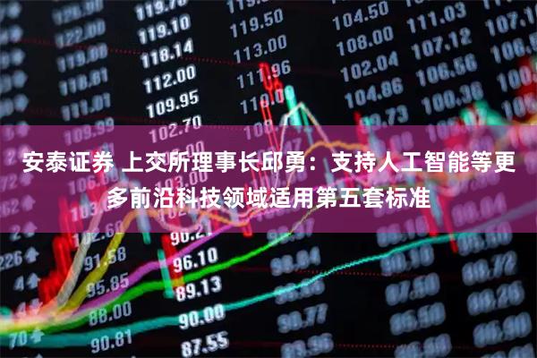 安泰证券 上交所理事长邱勇：支持人工智能等更多前沿科技领域适用第五套标准