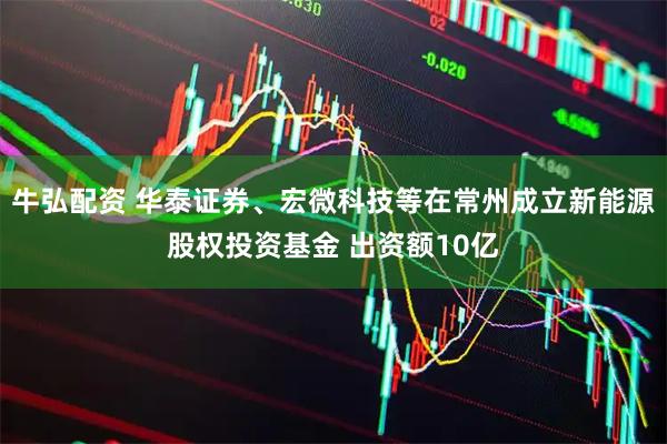牛弘配资 华泰证券、宏微科技等在常州成立新能源股权投资基金 出资额10亿